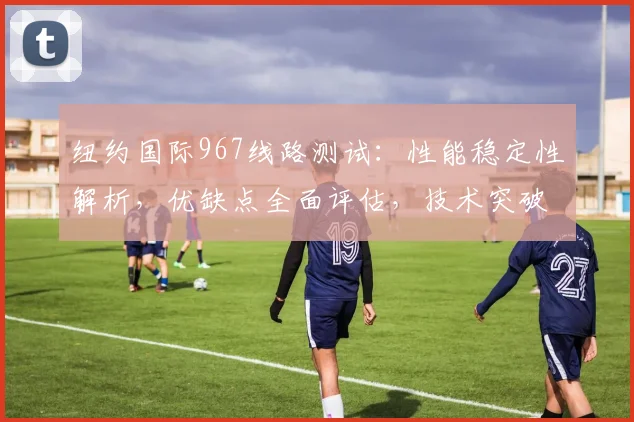 纽约国际967线路测试：性能稳定性解析，优缺点全面评估，技术突破点详析